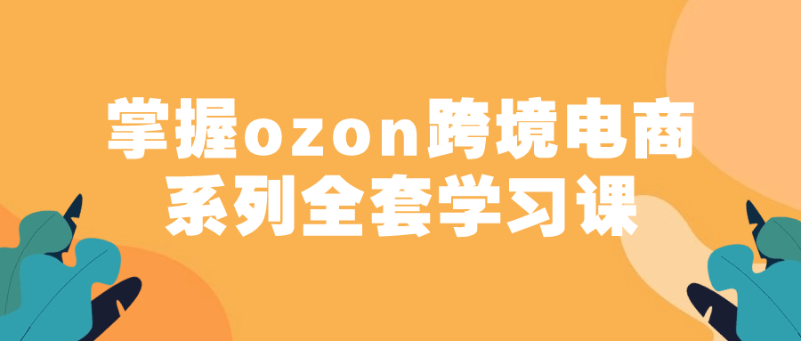 掌握ozon跨境电商系列全套学习课-极客酱